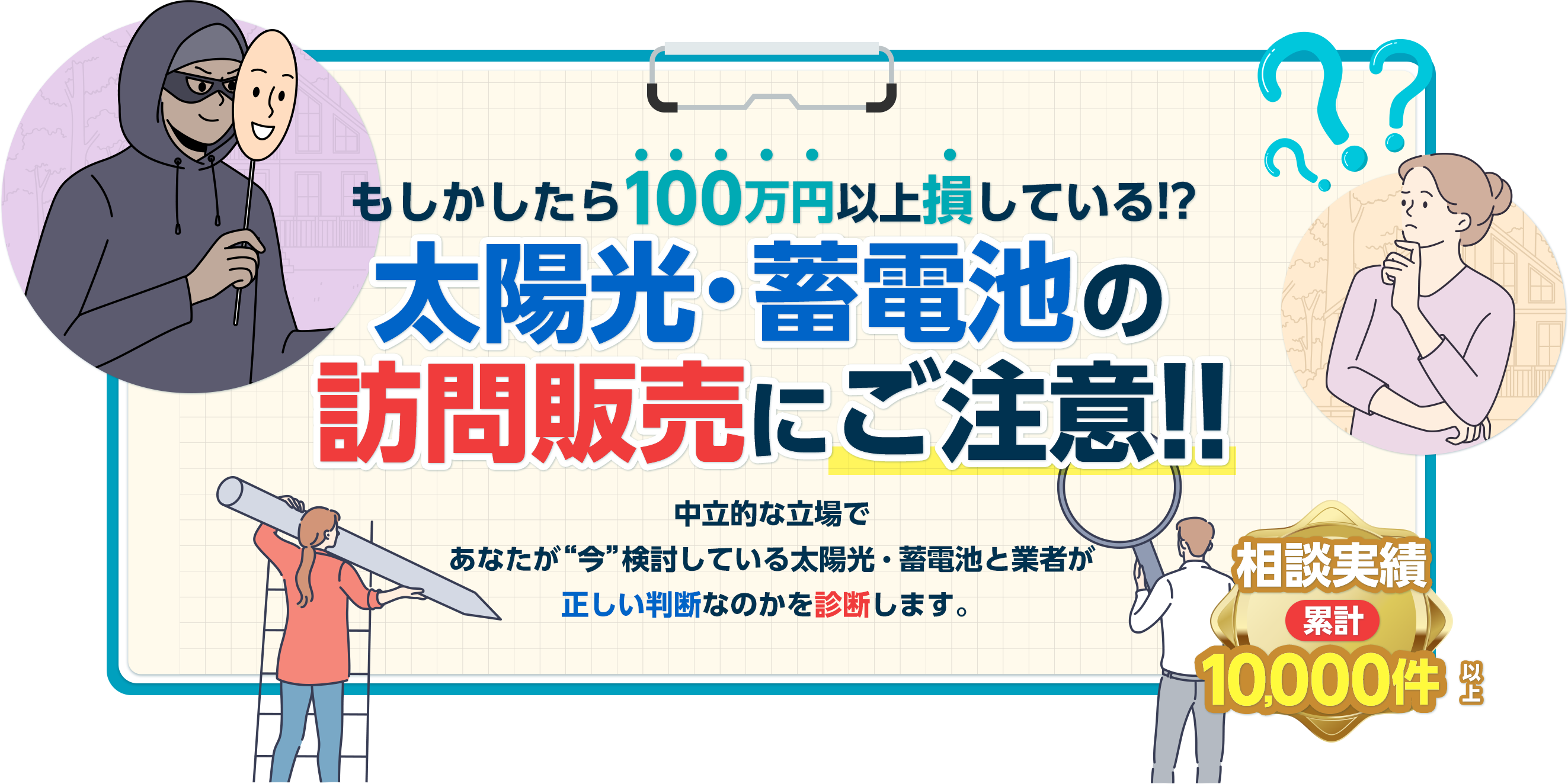 もしかしたら○○万円も損している!?太陽光・蓄電池の訪問販売に騙されるな!!中立的な立場であなたが“今”検討している太陽光・蓄電池と業者が正しい判断なのかを診断します。悪質な訪問販売が増加中です 相談実績 累計10,000件以上