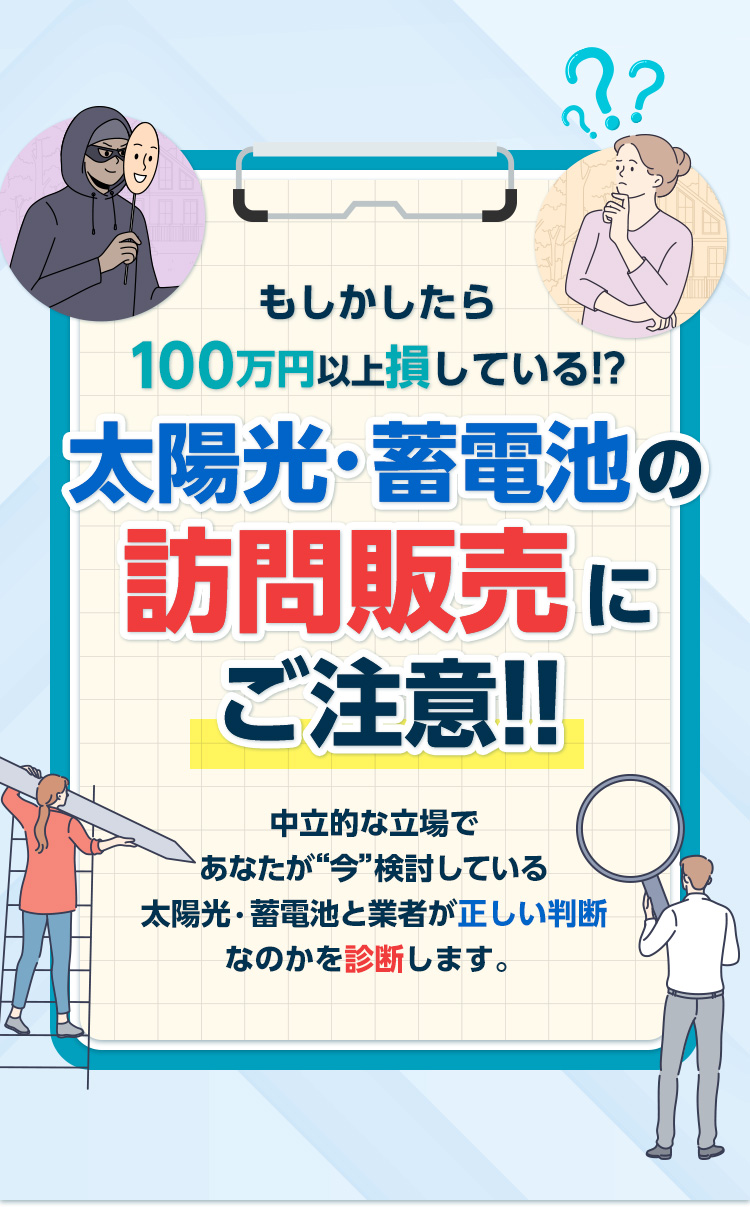 もしかしたら○○万円も損している!?太陽光・蓄電池の訪問販売に騙されるな!!中立的な立場であなたが“今”検討している太陽光・蓄電池と業者が正しい判断なのかを診断します。悪質な訪問販売が増加中です 相談実績 累計10,000件以上