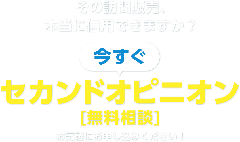 その訪問販売、本当に信⽤できますか？ 今すぐ セカンドオピニオン [無料相談] お気軽にお申し込みください！