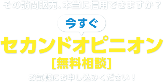 その訪問販売、本当に信⽤できますか？ 今すぐ セカンドオピニオン [無料相談] お気軽にお申し込みください！