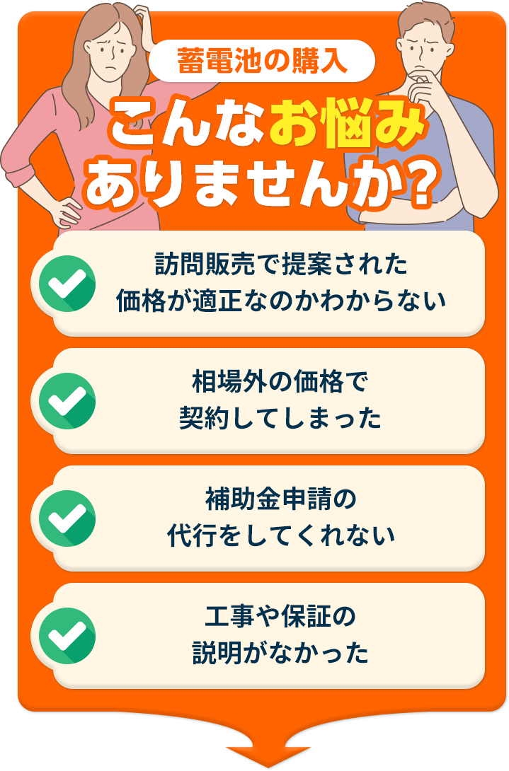 太陽光・蓄電池の購入 こんなお悩みありませんか?訪問販売で提案された価格が適正なのかわからない 相場外の価格で契約してしまった 補助⾦申請の代⾏をしてくれない ⼯事や保証の説明がなかった