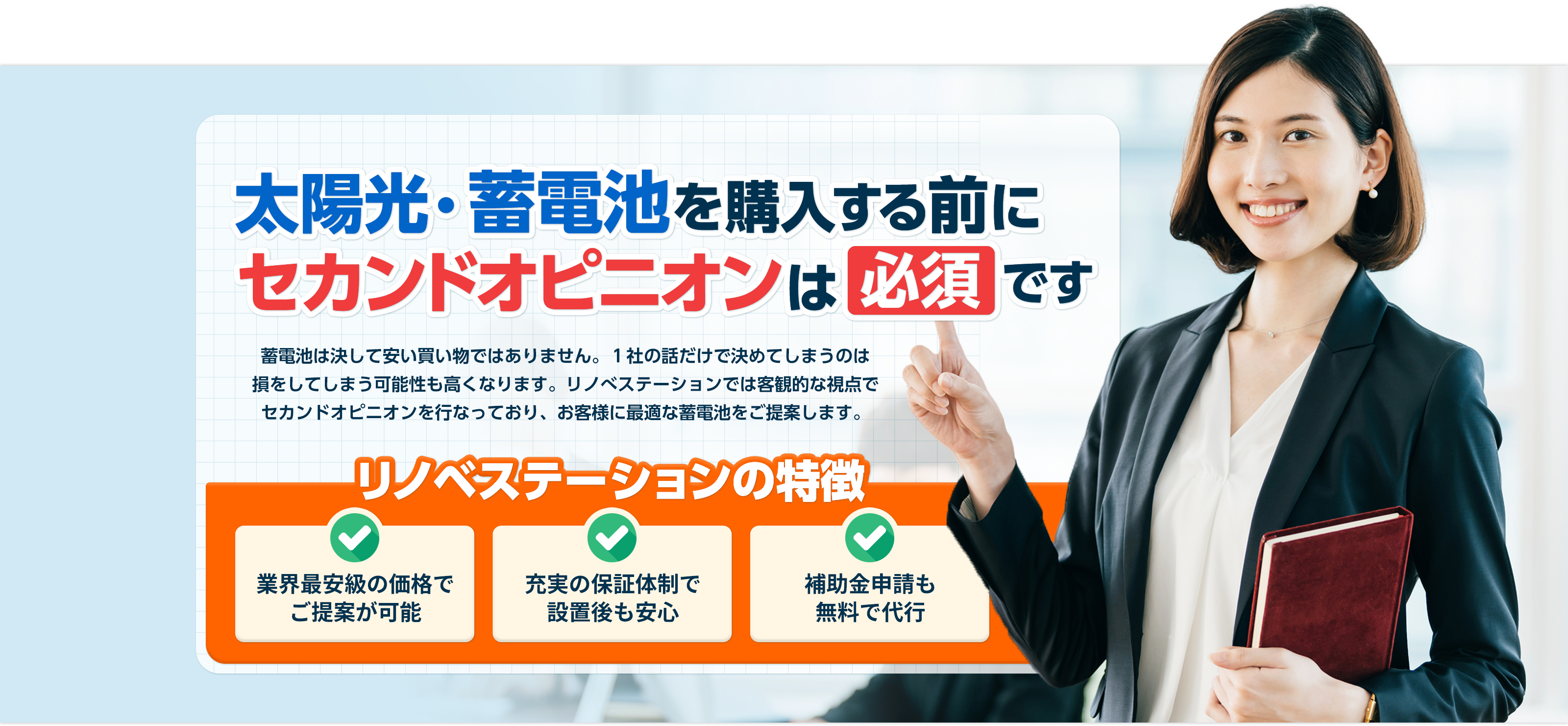 太陽光・蓄電池購⼊する前にセカンドオピニオンは 必須 です 太陽光・蓄電池は決して安い買い物ではありません。1社の話だけで決めてしまうのは損をしてしまう可能性も⾼くなります。リノべステーションでは客観的な視点でセカンドオピニオンを⾏なっており、お客様に最適な太陽光・蓄電池をご提案します。 リノベステーションの特徴 業界最安級の価格で ご提案が可能充実の保証体制で 設置後も安⼼補助⾦申請も無料で代⾏