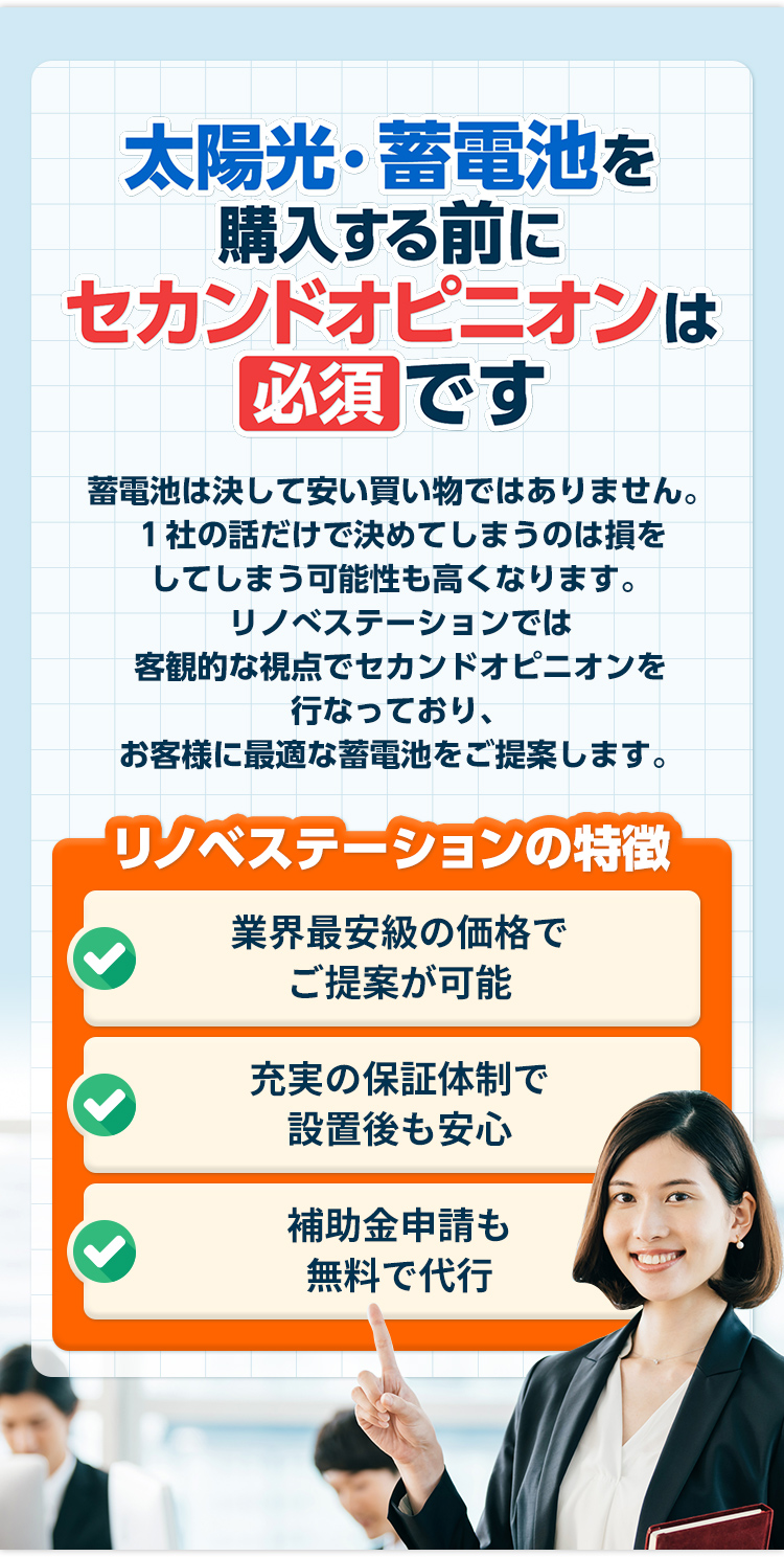 太陽光・蓄電池購⼊する前にセカンドオピニオンは 必須 です 太陽光・蓄電池は決して安い買い物ではありません。1社の話だけで決めてしまうのは損をしてしまう可能性も⾼くなります。リノべステーションでは客観的な視点でセカンドオピニオンを⾏なっており、お客様に最適な太陽光・蓄電池をご提案します。 リノベステーションの特徴 業界最安級の価格で ご提案が可能充実の保証体制で 設置後も安⼼補助⾦申請も無料で代⾏