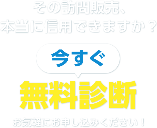 その訪問販売、本当に信⽤できますか？ 今すぐ無料相談お気軽にお申し込みください！