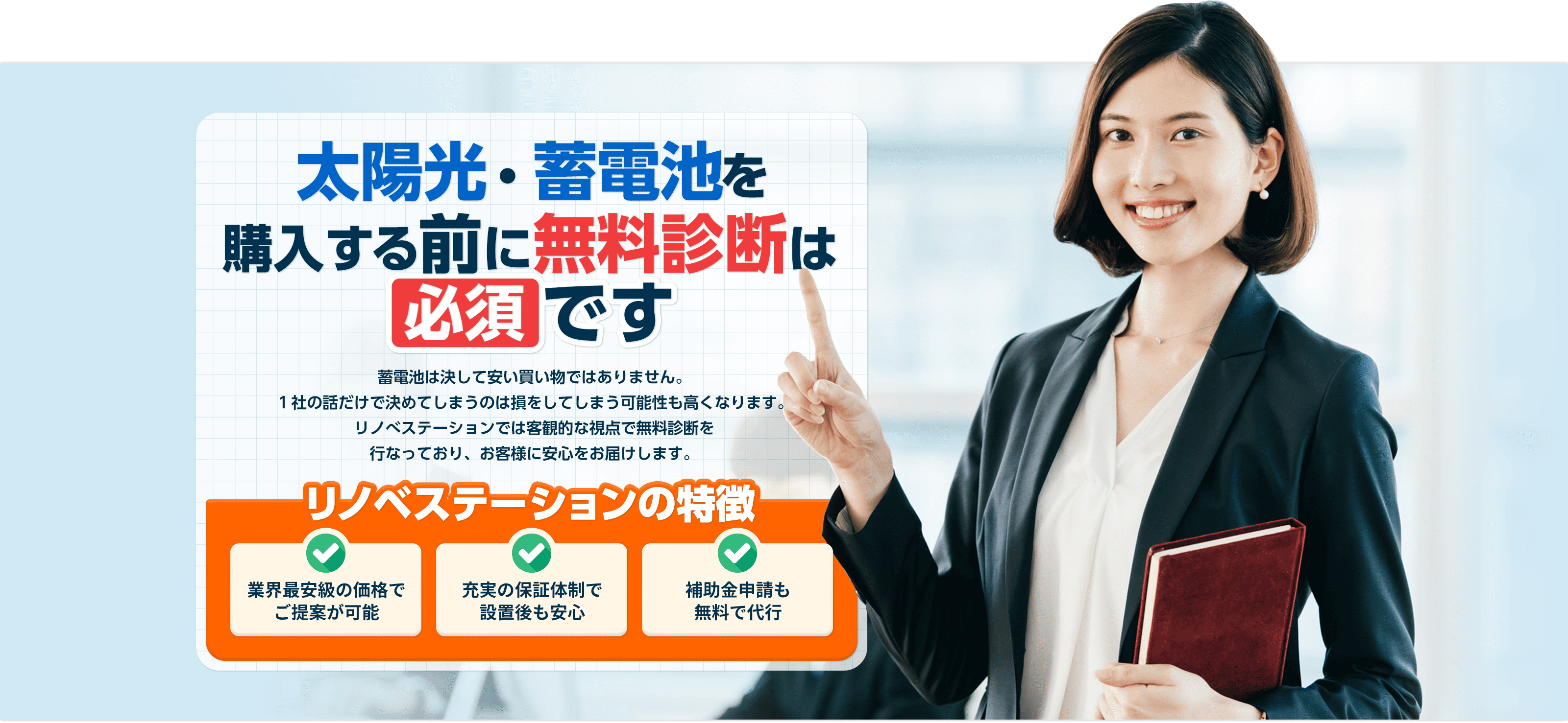 太陽光・蓄電池購⼊する前に無料診断は 必須 です 太陽光・蓄電池は決して安い買い物ではありません。１社の話だけで決めてしまうのは損をしてしまう可能性も⾼くなります。リノべステーションでは客観的な視点で無料診断を⾏なっており、お客様に最適な太陽光・蓄電池をご提案します。 リノベステーションの特徴 業界最安級の価格で ご提案が可能充実の保証体制で 設置後も安⼼補助⾦申請も無料で代⾏