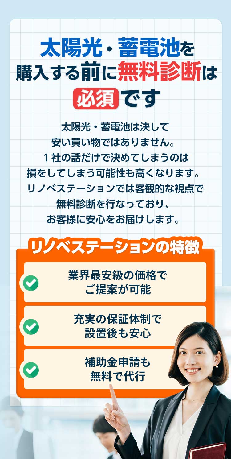 太陽光・蓄電池購⼊する前に無料診断は 必須 です 太陽光・蓄電池は決して安い買い物ではありません。１社の話だけで決めてしまうのは損をしてしまう可能性も⾼くなります。リノべステーションでは客観的な視点で無料診断を⾏なっており、お客様に最適な太陽光・蓄電池をご提案します。 リノベステーションの特徴 業界最安級の価格で ご提案が可能充実の保証体制で 設置後も安⼼補助⾦申請も無料で代⾏