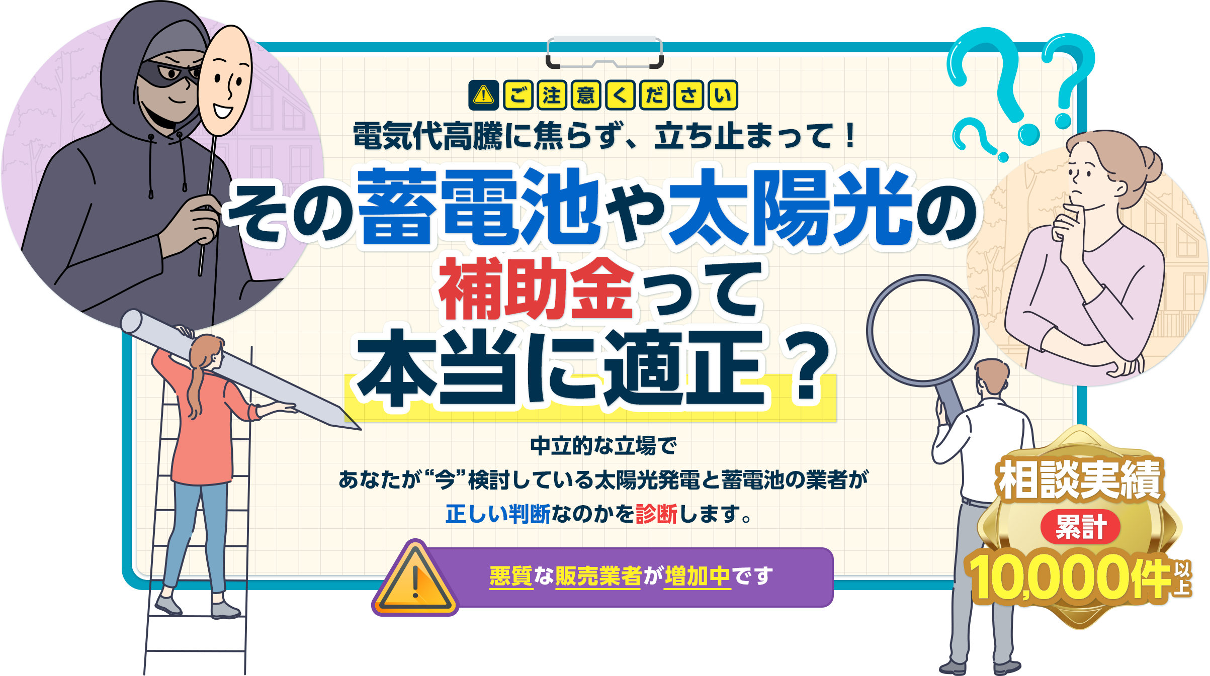 ご注意ください電気代高騰に焦らず、立ち止まって！『その蓄電池や太陽光の補助金って本当に適正？』中立的な立場であなたが“今”検討している太陽光・蓄電池と業者が正しい判断なのかを診断します。悪質な販売業者が増加中です 相談実績 累計10,000件以上
