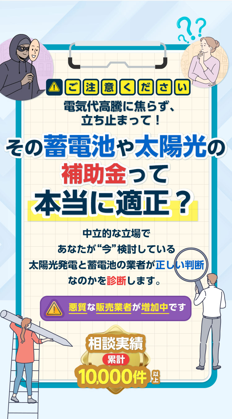 ご注意ください電気代高騰に焦らず、立ち止まって！『その蓄電池や太陽光の補助金って本当に適正？』中立的な立場であなたが“今”検討している太陽光・蓄電池と業者が正しい判断なのかを診断します。悪質な販売業者が増加中です 相談実績 累計10,000件以上