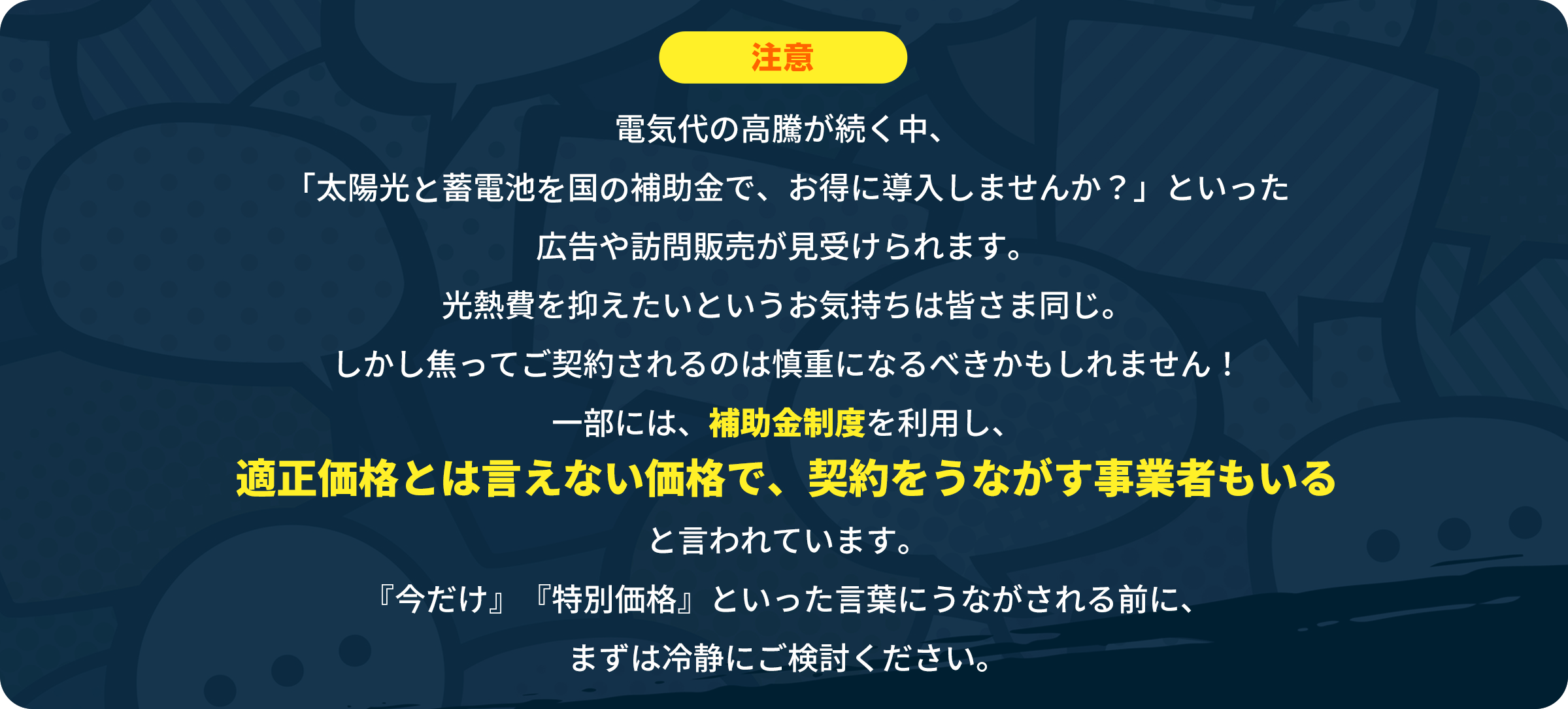「電気代の高騰が続く昨今、『太陽光と蓄電池を国の補助金でお得に導入しませんか？』といった広告や訪問販売が見受けられます。光熱費を抑えたいというお気持ちは皆様同じかと存じます。しかしながら、焦ってご契約されるのは慎重になるべきかもしれません！一部には、補助金制度を利用し、適正価格とは言えない価格で契約を促す事業者も存在すると言われています。『今だけ』『特別価格』といった言葉に促される前に、まずは冷静にご検討ください。」