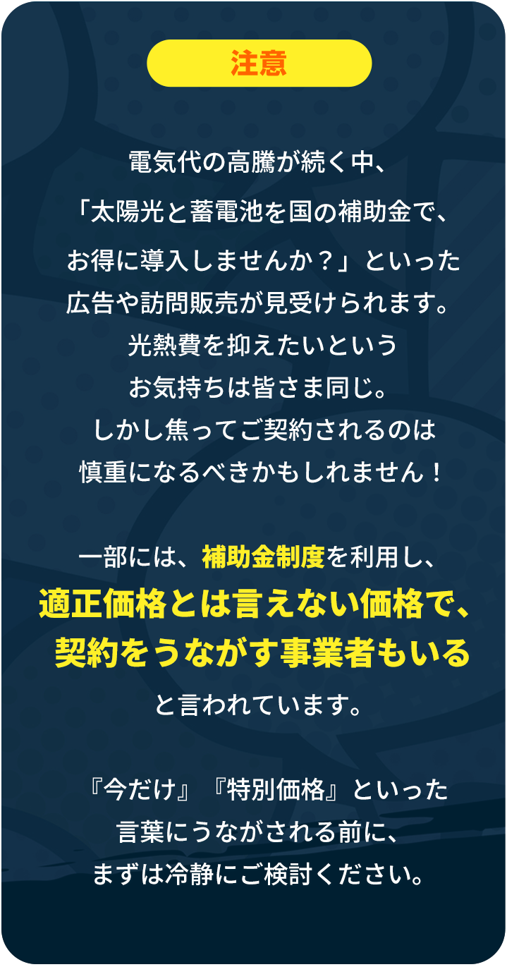 「電気代の高騰が続く昨今、『太陽光と蓄電池を国の補助金でお得に導入しませんか？』といった広告や訪問販売が見受けられます。光熱費を抑えたいというお気持ちは皆様同じかと存じます。しかしながら、焦ってご契約されるのは慎重になるべきかもしれません！一部には、補助金制度を利用し、適正価格とは言えない価格で契約を促す事業者も存在すると言われています。『今だけ』『特別価格』といった言葉に促される前に、まずは冷静にご検討ください。」