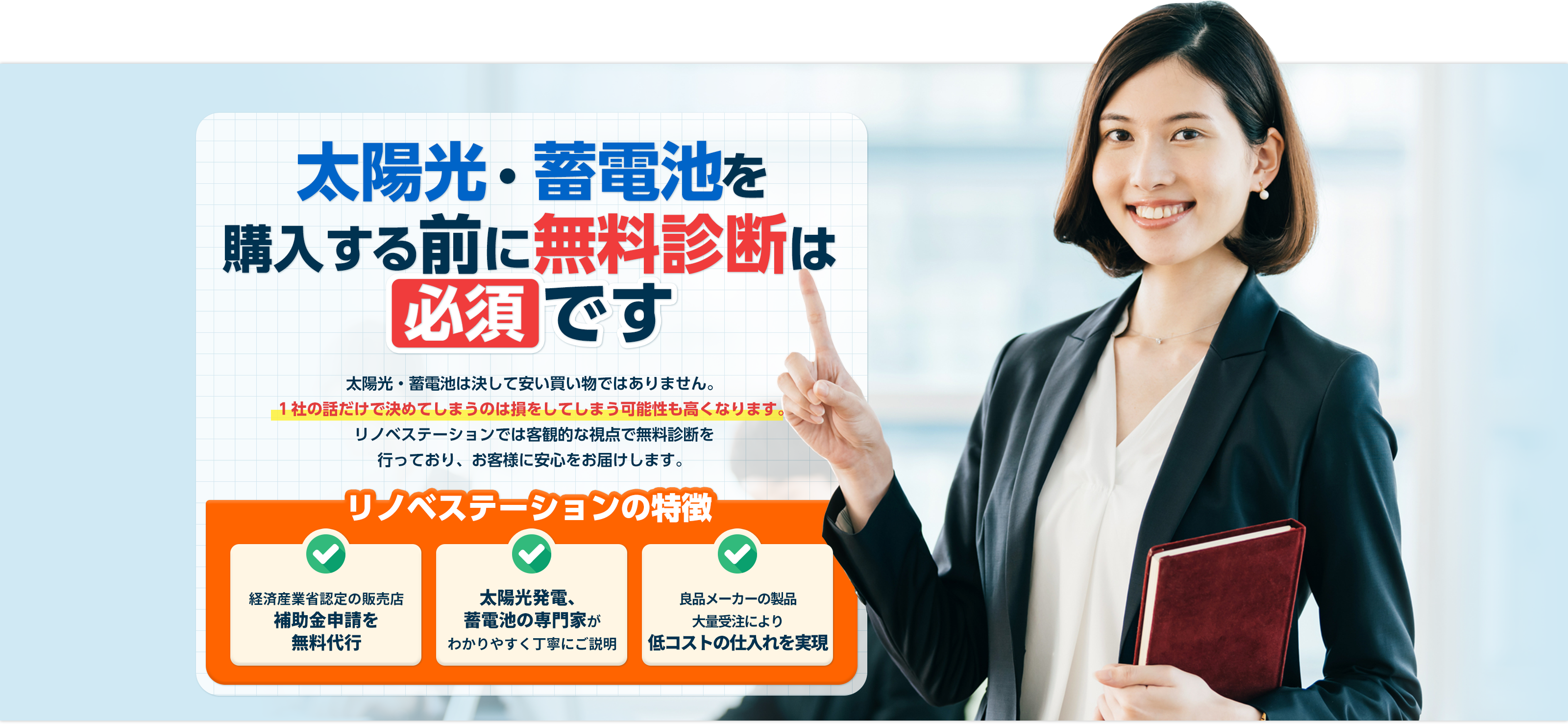 太陽光・蓄電池購⼊する前に無料診断は必須です。太陽光・蓄電池は決して安い買い物ではありません。１社の話だけで決めてしまうのは損をしてしまう可能性も⾼くなります。リノべステーションでは客観的な視点で無料診断を⾏なっており、お客様に最適な太陽光・蓄電池をご提案します。リノベステーションの特徴は経済産業省認定販売店で、補助金申請を無料で代行いたします。また太陽光発電システムと蓄電池の専門家がわかりやすく丁寧にご説明いたします。当社は良品メーカーの製品を大量受注により低コストの仕入れを実現。