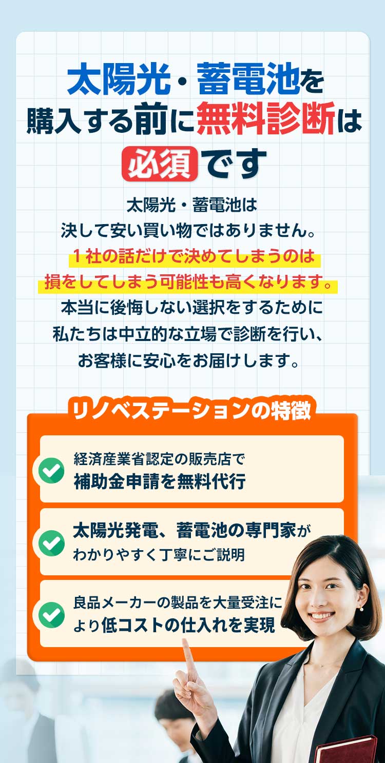 太陽光・蓄電池購⼊する前に無料診断は必須です。太陽光・蓄電池は決して安い買い物ではありません。１社の話だけで決めてしまうのは損をしてしまう可能性も⾼くなります。リノべステーションでは客観的な視点で無料診断を⾏なっており、お客様に最適な太陽光・蓄電池をご提案します。リノベステーションの特徴は経済産業省認定販売店で、補助金申請を無料で代行いたします。また太陽光発電システムと蓄電池の専門家がわかりやすく丁寧にご説明いたします。当社は良品メーカーの製品を大量受注により低コストの仕入れを実現。